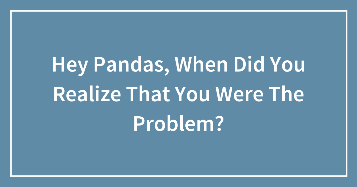Hey Pandas, When Did You Realize That You Were The Problem?